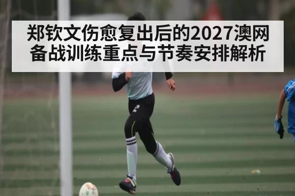 郑钦文伤愈复出后的2027澳网备战训练重点与节奏安排解析